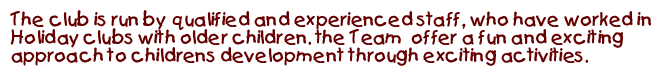 The club leader is Cheryl, she has worked with children for over five years and she is fully qualified, her team have extensive experience in the running of a holiday club and offer a fun and exciting approach to childrens development.